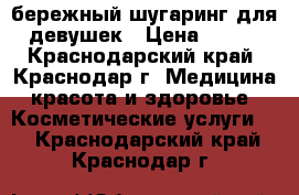 бережный шугаринг для девушек › Цена ­ 100 - Краснодарский край, Краснодар г. Медицина, красота и здоровье » Косметические услуги   . Краснодарский край,Краснодар г.